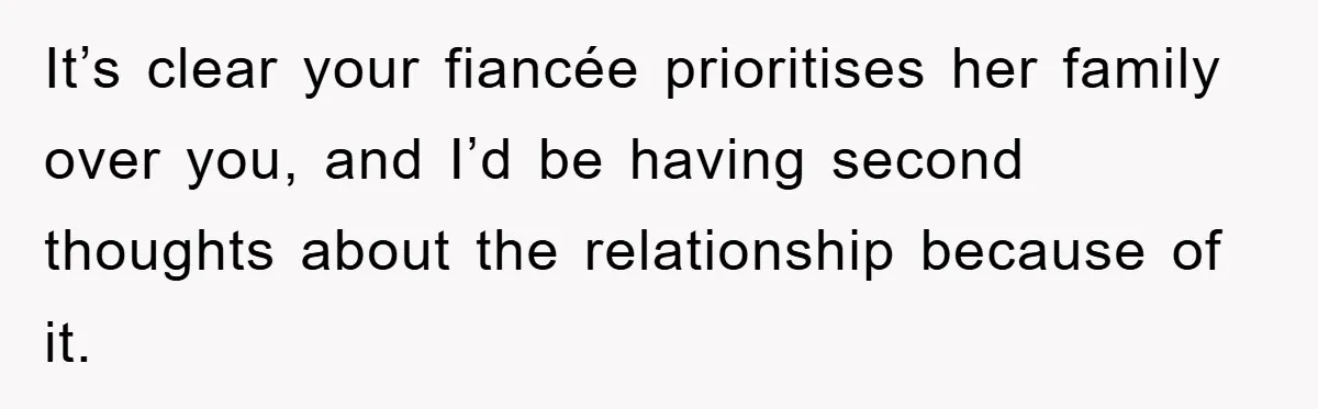It’s clear your fiancée prioritises her family over you, and I’d be having second thoughts about the relationship because of it.