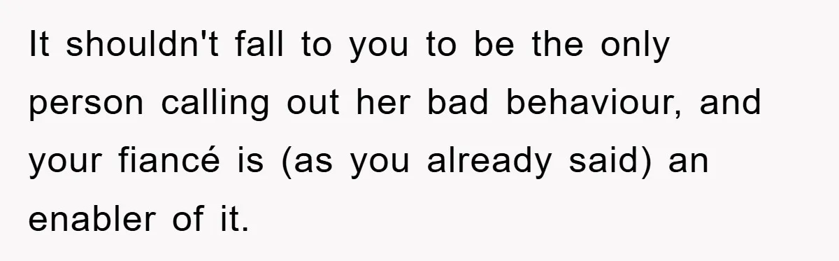 It shouldn't fall to you to be the only person calling out her bad behaviour, and your fiancé is (as you already said) an enabler of it.