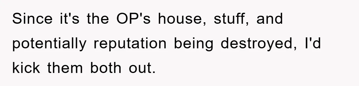 Since it's the OP's house, stuff, and potentially reputation being destroyed, I'd kick them both out.