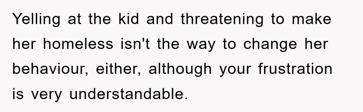 Yelling at the kid and threatening to make her homeless isn't the way to change her behaviour, either, although your frustration is very understandable.