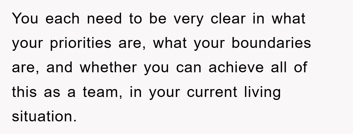 You each need to be very clear in what your priorities are, what your boundaries are, and whether you can achieve all of this as a team, in your current...