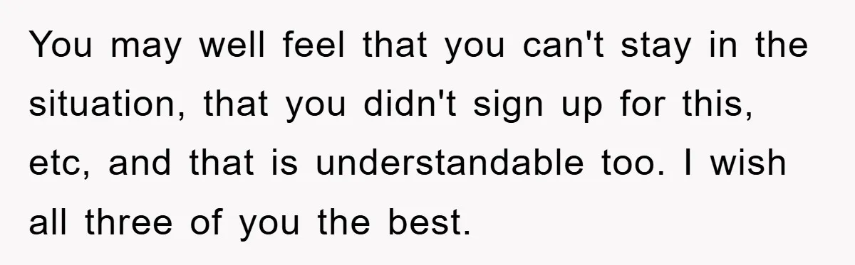 You may well feel that you can't stay in the situation, that you didn't sign up for this, etc, and that is understandable too. I wish all three of you...