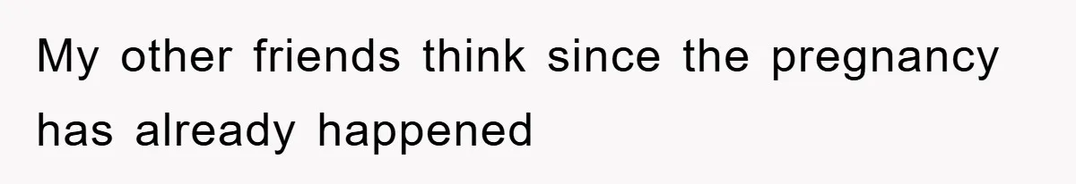 My other friends think since the pregnancy has already happened