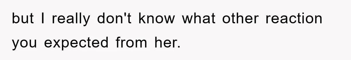 but I really don't know what other reaction you expected from her.
