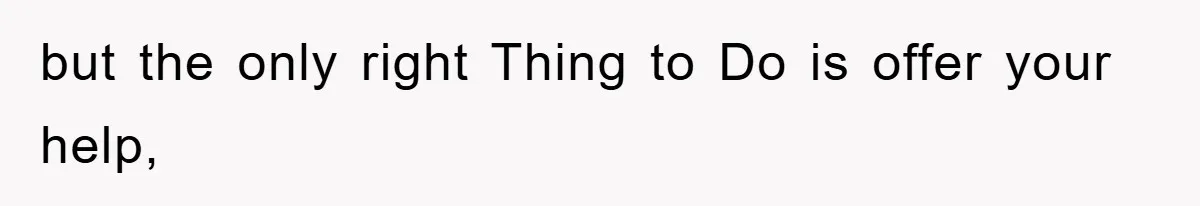 but the only right Thing to Do is offer your help,