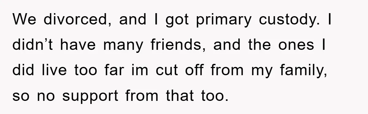 We divorced, and I got primary custody. I didn’t have many friends, and the ones I did live too far im cut off from my family, so no support from...