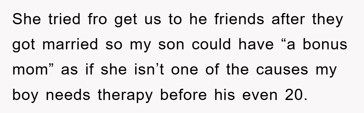 She tried fro get us to he friends after they got married so my son could have “a bonus mom” as if she isn’t one of the causes my boy...