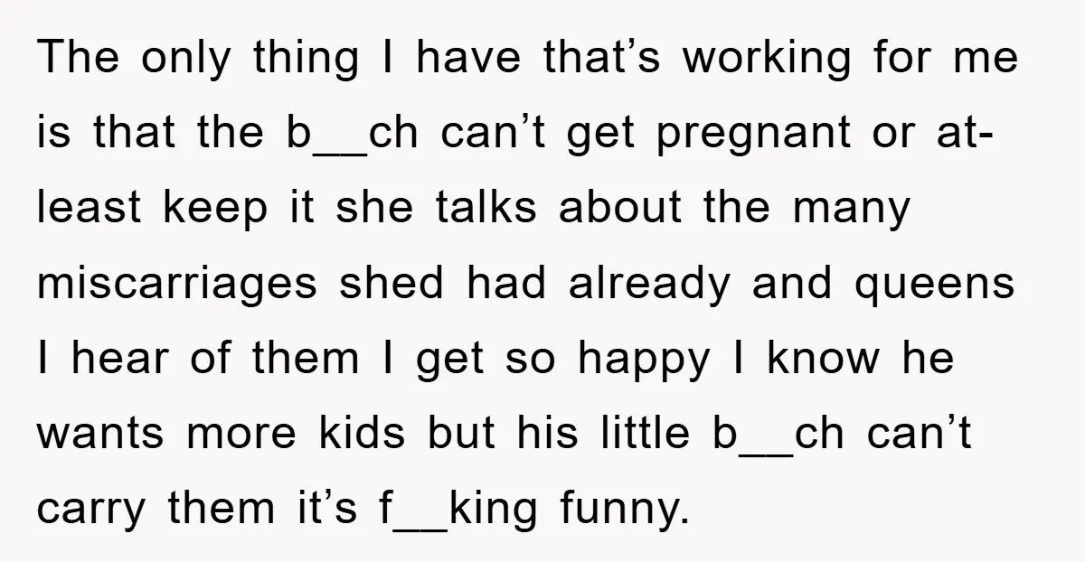 The only thing I have that’s working for me is that the b__ch can’t get pregnant or at-least keep it she talks about the many miscarriages shed had already and...