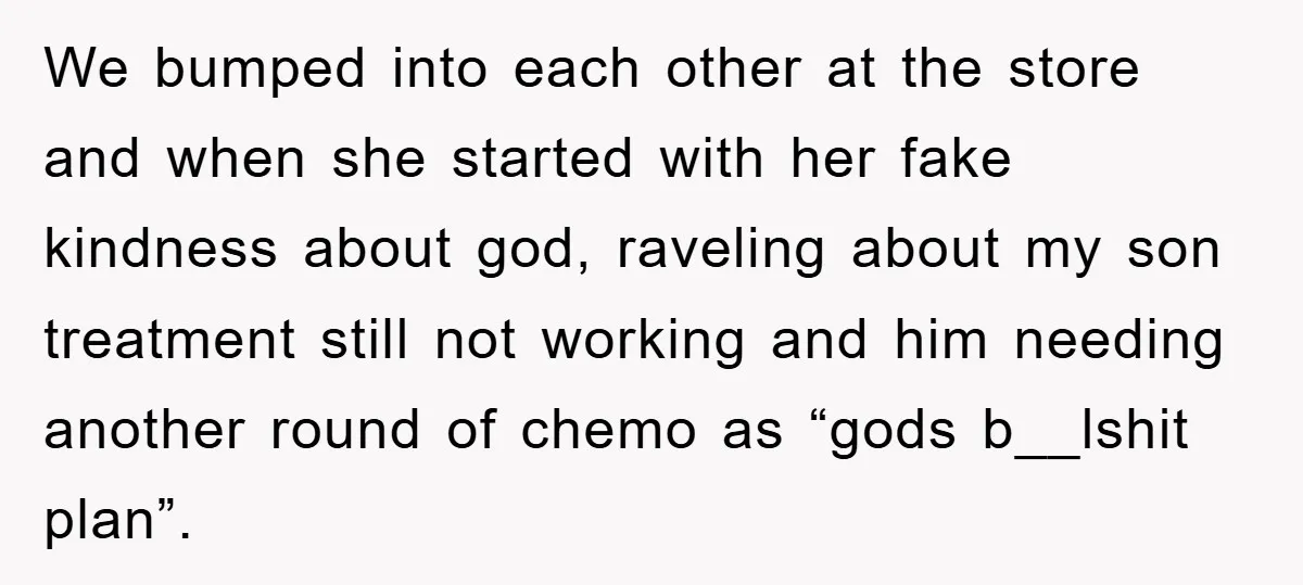 We bumped into each other at the store and when she started with her fake kindness about god, raveling about my son treatment still not working and him needing another...