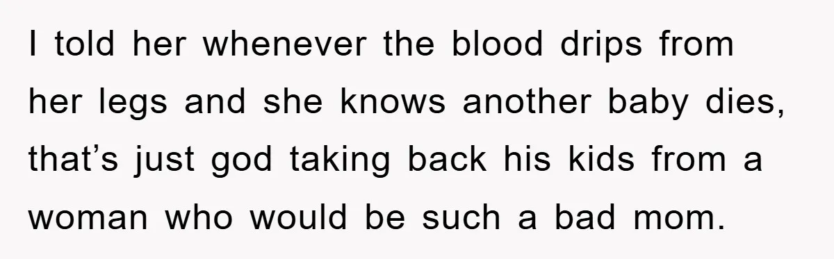 I told her whenever the blood drips from her legs and she knows another baby dies, that’s just god taking back his kids from a woman who would be such...