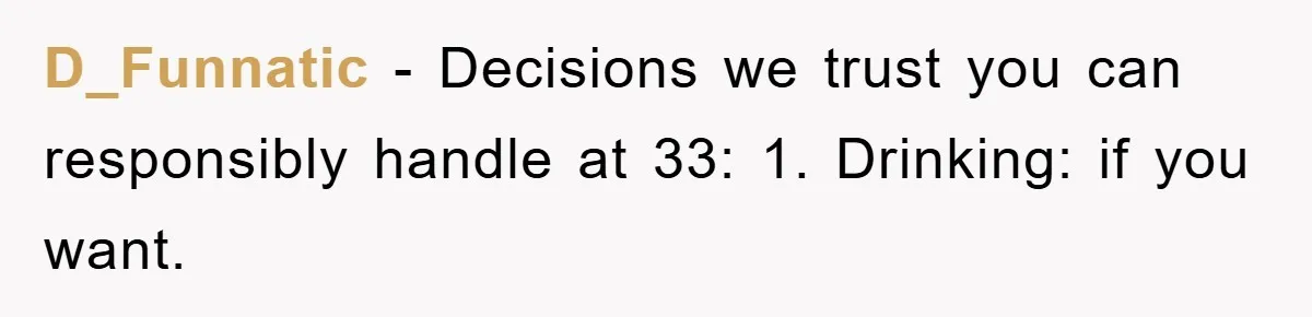 D_Funnatic − Decisions we trust you can responsibly handle at 33: 1. Drinking: if you want.