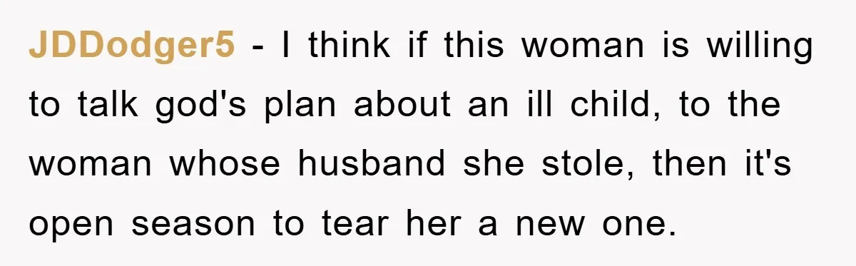 JDDodger5 − I think if this woman is willing to talk god's plan about an ill child, to the woman whose husband she stole, then it's open season to tear...