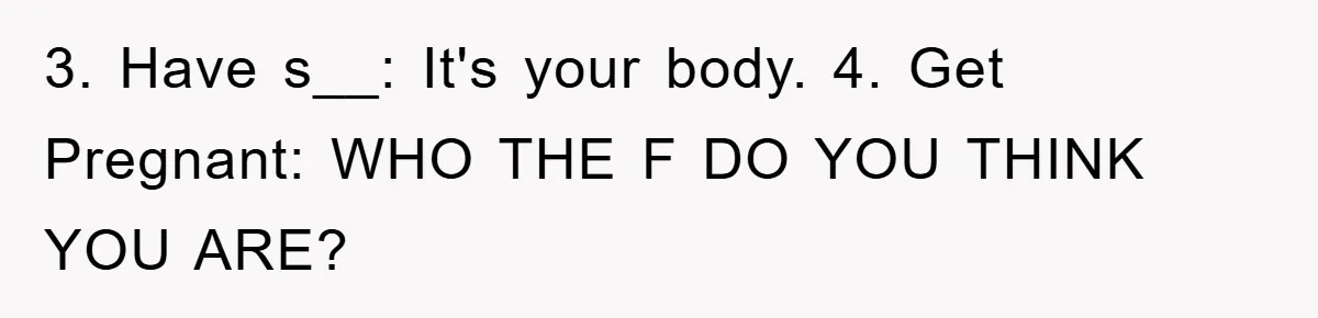 3. Have s__: It's your body. 4. Get Pregnant: WHO THE F DO YOU THINK YOU ARE?