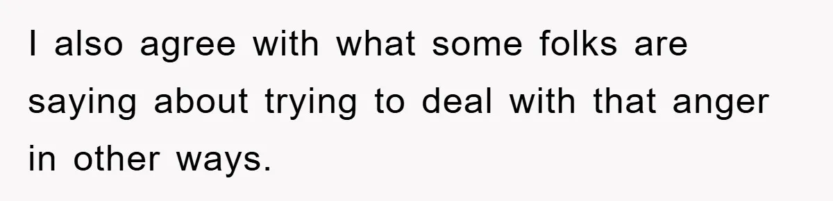I also agree with what some folks are saying about trying to deal with that anger in other ways.