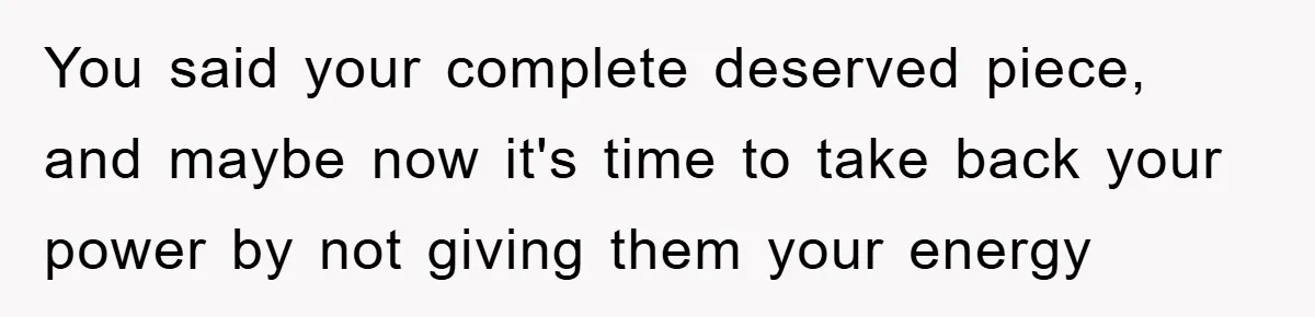 You said your complete deserved piece, and maybe now it's time to take back your power by not giving them your energy