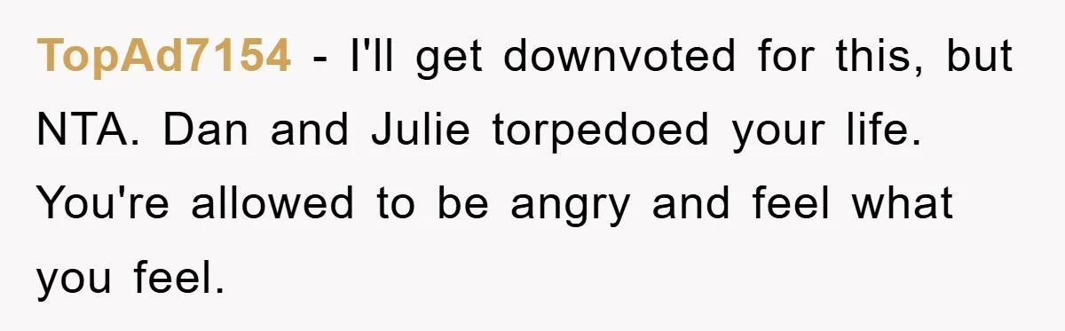 TopAd7154 − I'll get downvoted for this, but NTA. Dan and Julie torpedoed your life. You're allowed to be angry and feel what you feel.