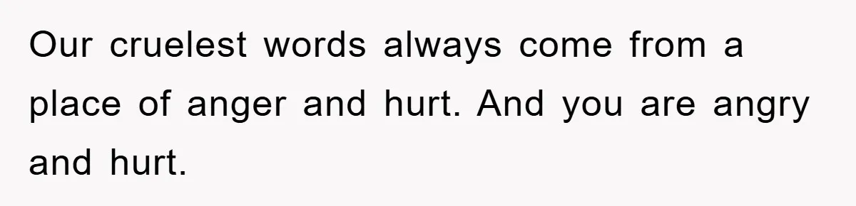 Our cruelest words always come from a place of anger and hurt. And you are angry and hurt.