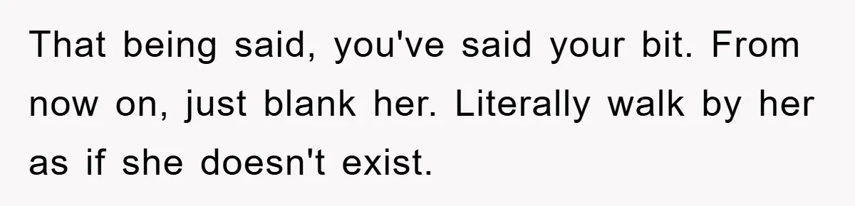 That being said, you've said your bit. From now on, just blank her. Literally walk by her as if she doesn't exist.