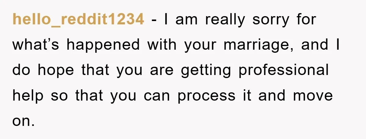 hello_reddit1234 − I am really sorry for what’s happened with your marriage, and I do hope that you are getting professional help so that you can process it and move...