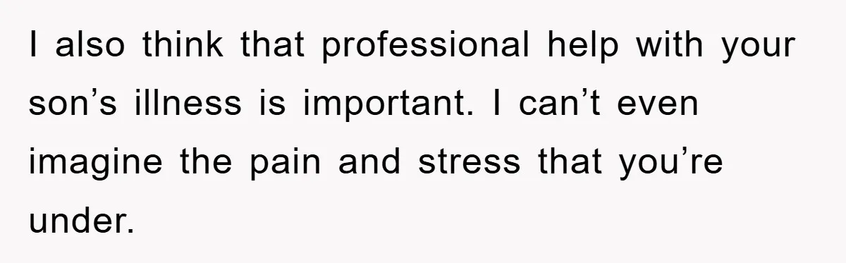 I also think that professional help with your son’s illness is important. I can’t even imagine the pain and stress that you’re under.
