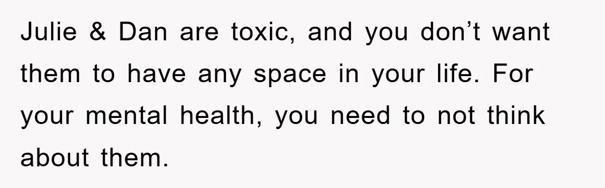 Julie & Dan are toxic, and you don’t want them to have any space in your life. For your mental health, you need to not think about them.