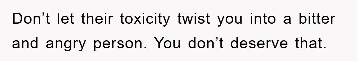 Don’t let their toxicity twist you into a bitter and angry person. You don’t deserve that.