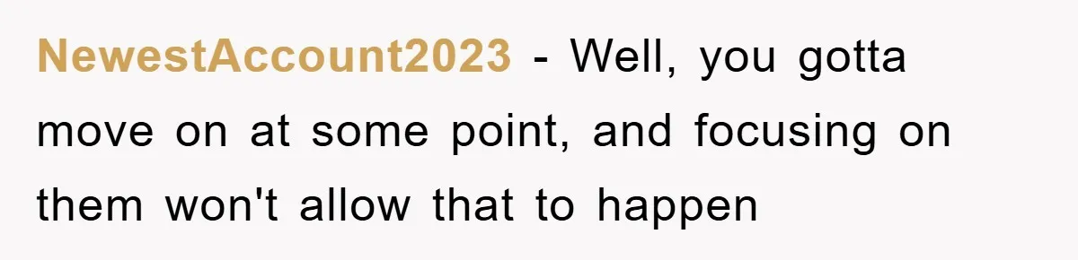 NewestAccount2023 − Well, you gotta move on at some point, and focusing on them won't allow that to happen