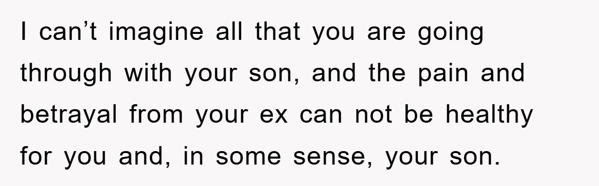 I can’t imagine all that you are going through with your son, and the pain and betrayal from your ex can not be healthy for you and, in some sense,...