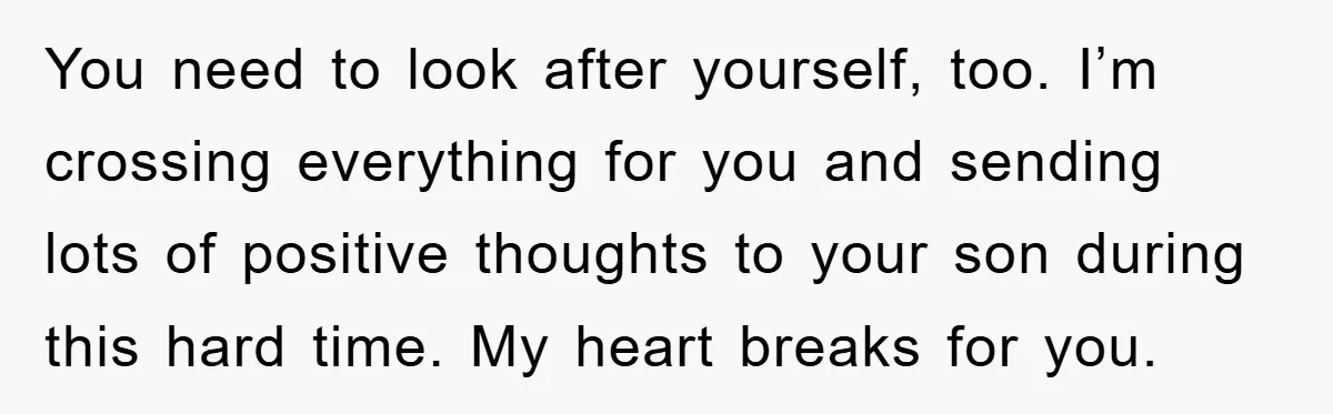 You need to look after yourself, too. I’m crossing everything for you and sending lots of positive thoughts to your son during this hard time. My heart breaks for you.