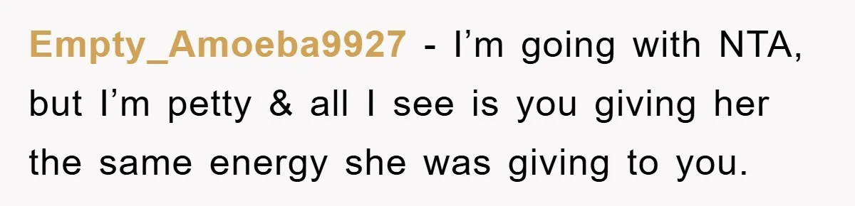 Empty_Amoeba9927 − I’m going with NTA, but I’m petty & all I see is you giving her the same energy she was giving to you.
