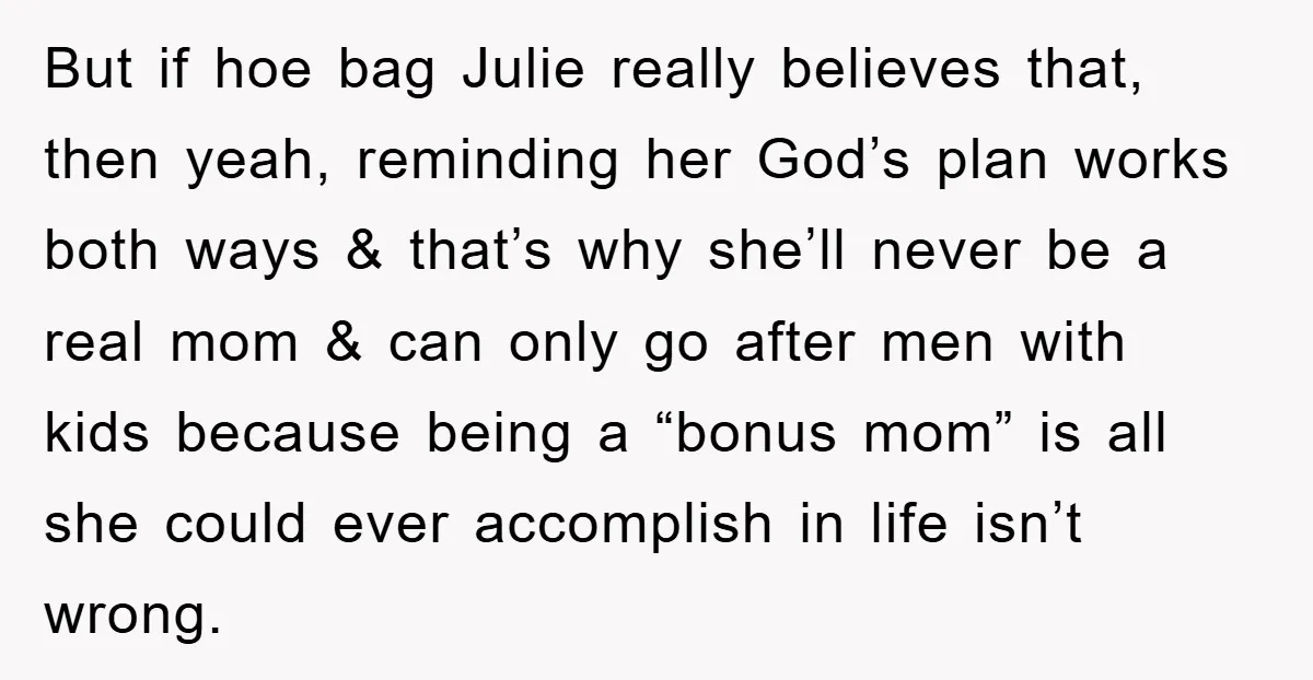 But if hoe bag Julie really believes that, then yeah, reminding her God’s plan works both ways & that’s why she’ll never be a real mom & can only go...