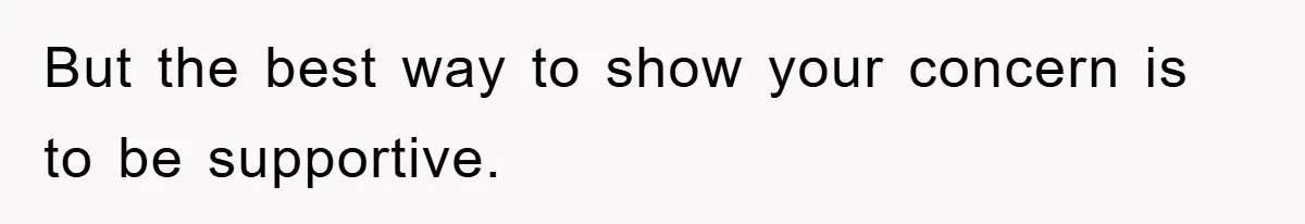 But the best way to show your concern is to be supportive.
