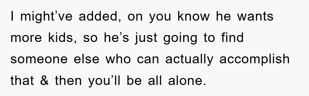 I might’ve added, on you know he wants more kids, so he’s just going to find someone else who can actually accomplish that & then you’ll be all alone.