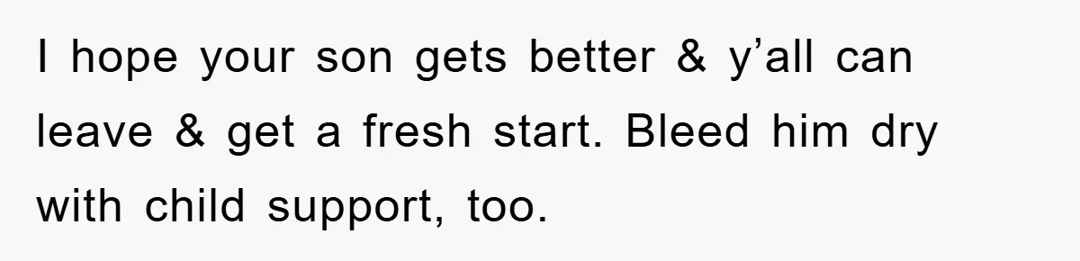 I hope your son gets better & y’all can leave & get a fresh start. Bleed him dry with child support, too.
