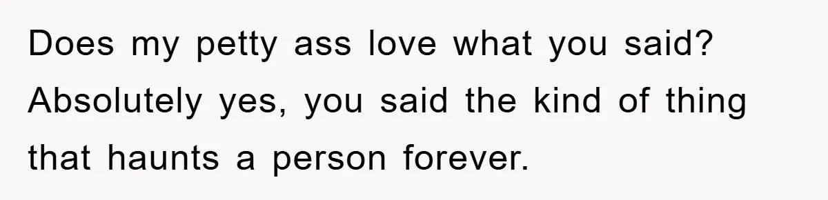 Does my petty ass love what you said? Absolutely yes, you said the kind of thing that haunts a person forever.