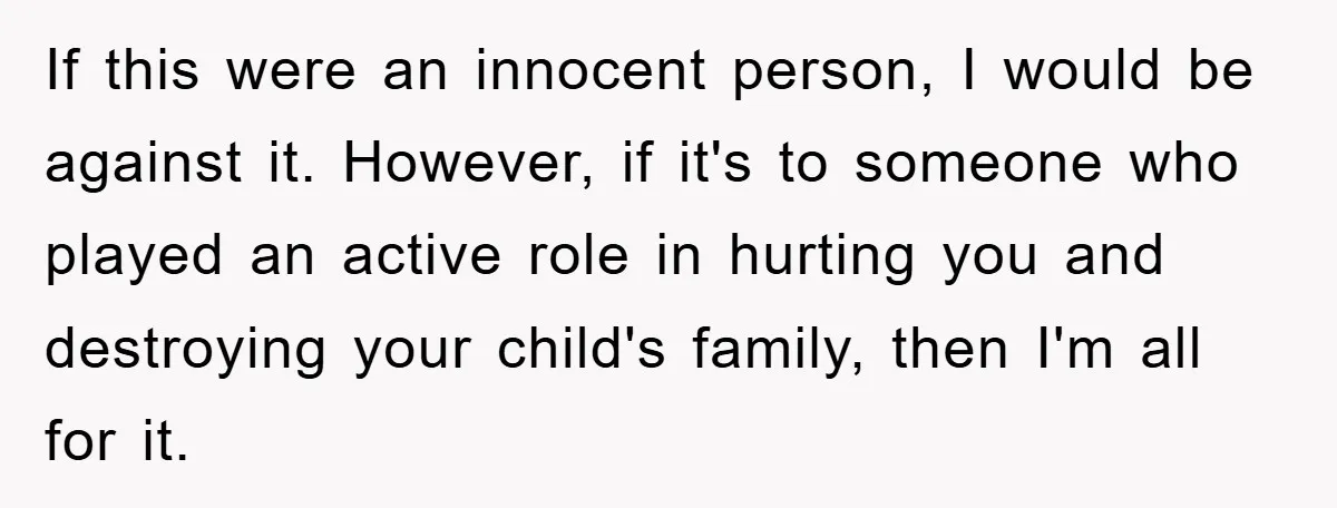 If this were an innocent person, I would be against it. However, if it's to someone who played an active role in hurting you and destroying your child's family, then...
