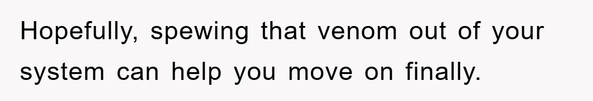 Hopefully, spewing that venom out of your system can help you move on finally.