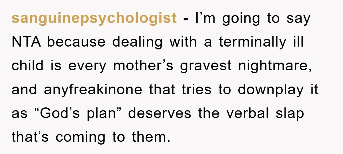 sanguinepsychologist − I’m going to say NTA because dealing with a terminally ill child is every mother’s gravest nightmare, and anyfreakinone that tries to downplay it as “God’s plan” deserves...