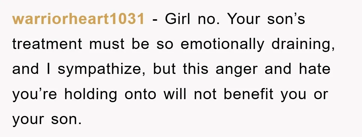 warriorheart1031 − Girl no. Your son’s treatment must be so emotionally draining, and I sympathize, but this anger and hate you’re holding onto will not benefit you or your son.
