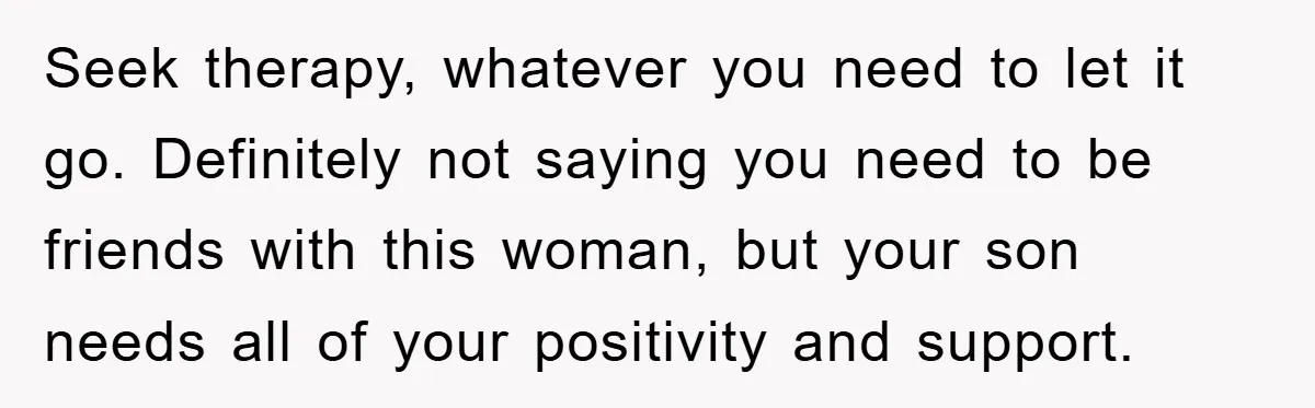 Seek therapy, whatever you need to let it go. Definitely not saying you need to be friends with this woman, but your son needs all of your positivity and support.