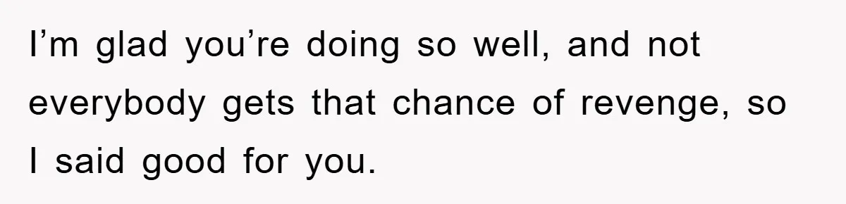 I’m glad you’re doing so well, and not everybody gets that chance of revenge, so I said good for you.