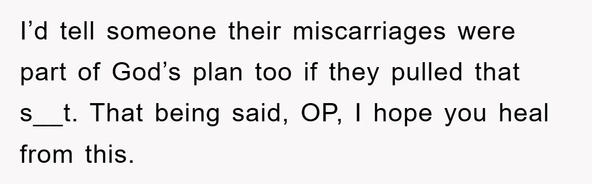 I’d tell someone their miscarriages were part of God’s plan too if they pulled that s__t. That being said, OP, I hope you heal from this.