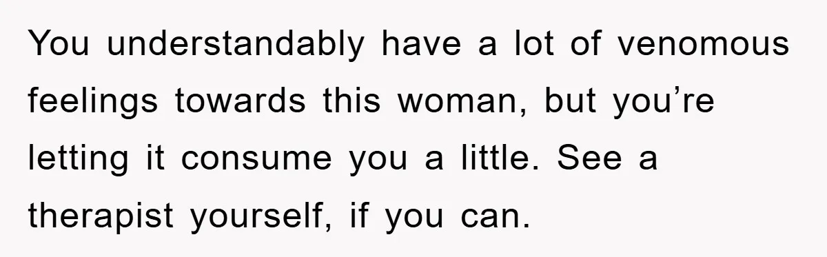 You understandably have a lot of venomous feelings towards this woman, but you’re letting it consume you a little. See a therapist yourself, if you can.