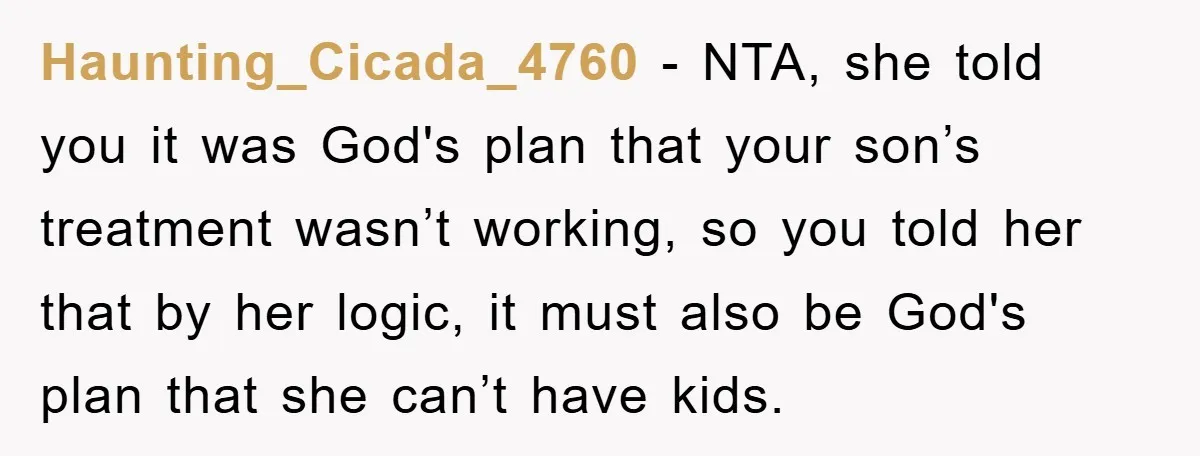 Haunting_Cicada_4760 − NTA, she told you it was God's plan that your son’s treatment wasn’t working, so you told her that by her logic, it must also be God's plan...