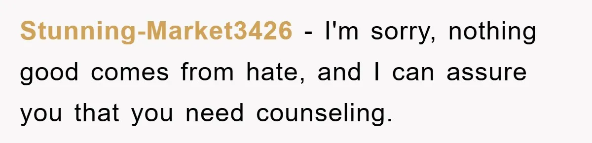 Stunning-Market3426 − I'm sorry, nothing good comes from hate, and I can assure you that you need counseling.
