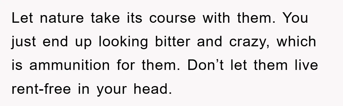 Let nature take its course with them. You just end up looking bitter and crazy, which is ammunition for them. Don’t let them live rent-free in your head.