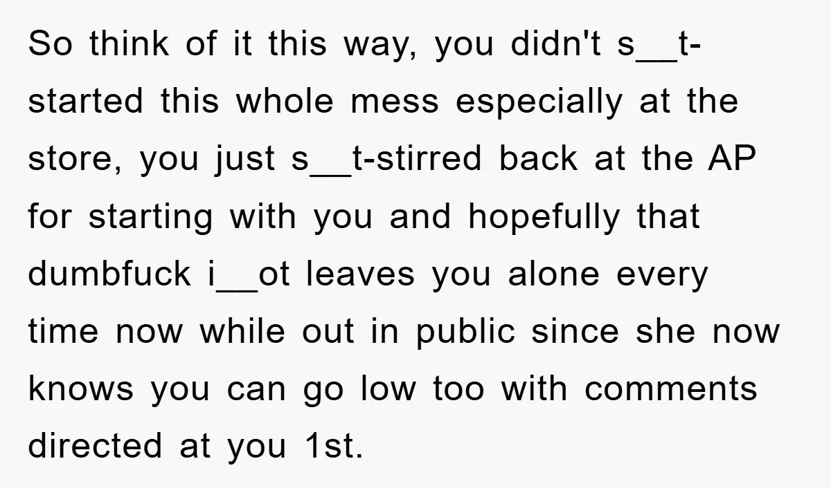 So think of it this way, you didn't s__t-started this whole mess especially at the store, you just s__t-stirred back at the AP for starting with you and hopefully that...