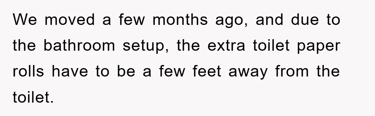 Wife’s Petty Toilet Paper Revenge Becomes A Relationship Masterclass We moved a few months ago, and due to the bathroom setup, the extra toilet paper rolls have to be a few feet away from the toilet.