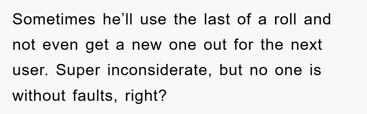Wife’s Petty Toilet Paper Revenge Becomes A Relationship Masterclass Sometimes he’ll use the last of a roll and not even get a new one out for the next user. Super inconsiderate, but no one is without faults, right?