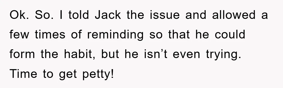 Wife’s Petty Toilet Paper Revenge Becomes A Relationship Masterclass Ok. So. I told Jack the issue and allowed a few times of reminding so that he could form the habit, but he isn’t even trying. Time to get petty!
